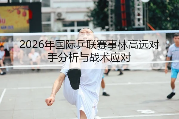 2026年国际乒联赛事林高远对手分析与战术应对