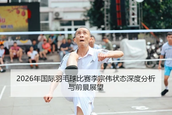 2026年国际羽毛球比赛李宗伟状态深度分析与前景展望