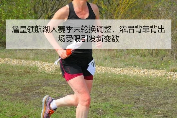 詹皇领航湖人赛季末轮换调整，浓眉背靠背出场受限引发新变数