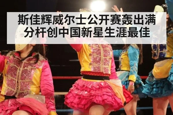 斯佳辉威尔士公开赛轰出满分杆创中国新星生涯最佳